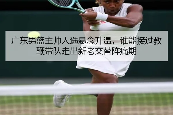 广东男篮主帅人选悬念升温，谁能接过教鞭带队走出新老交替阵痛期